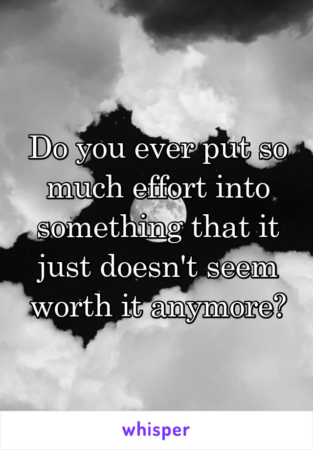 Do you ever put so much effort into something that it just doesn't seem worth it anymore?