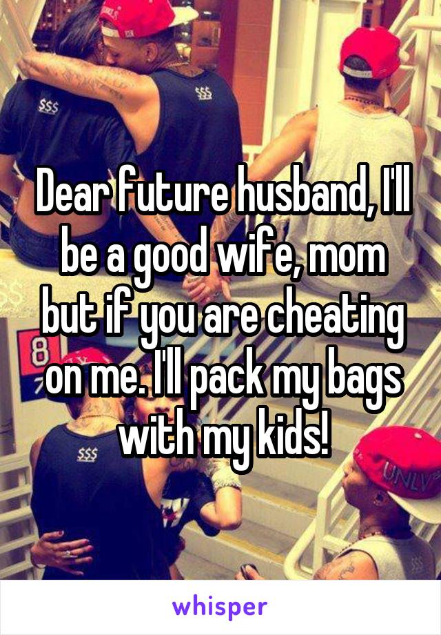 Dear future husband, I'll be a good wife, mom but if you are cheating on me. I'll pack my bags with my kids!