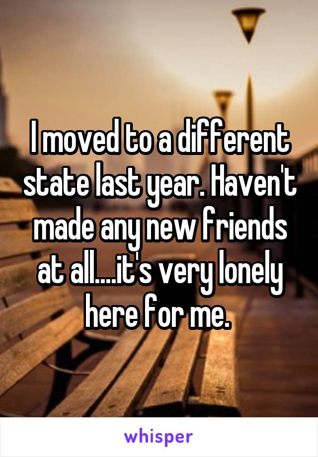 I moved to a different state last year. Haven't made any new friends at all....it's very lonely here for me. 