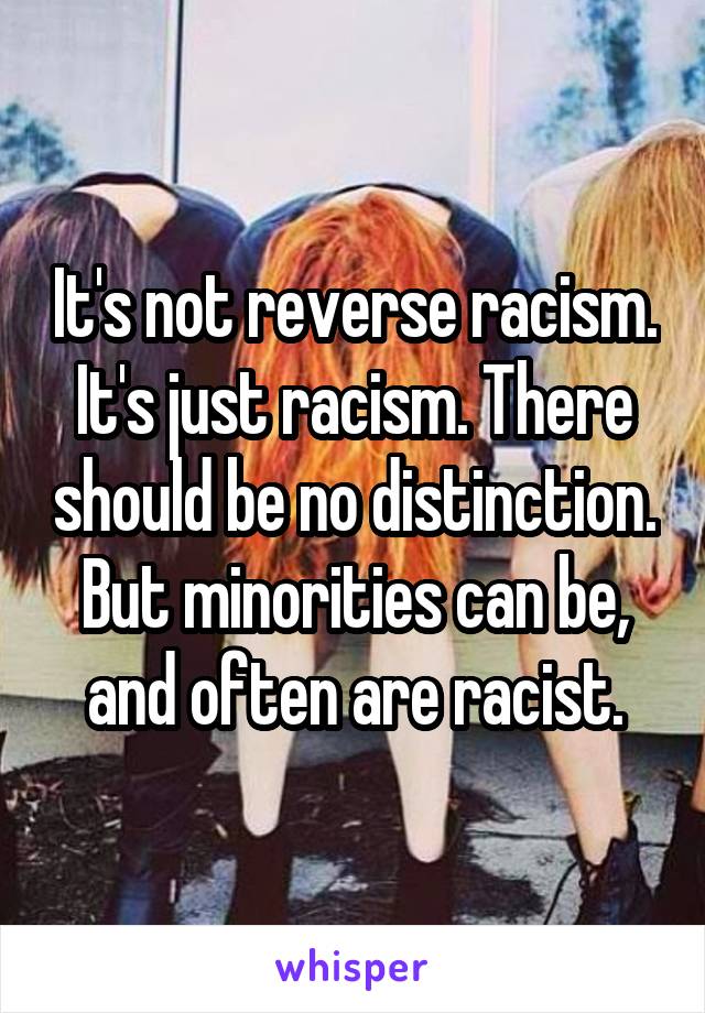It's not reverse racism. It's just racism. There should be no distinction. But minorities can be, and often are racist.