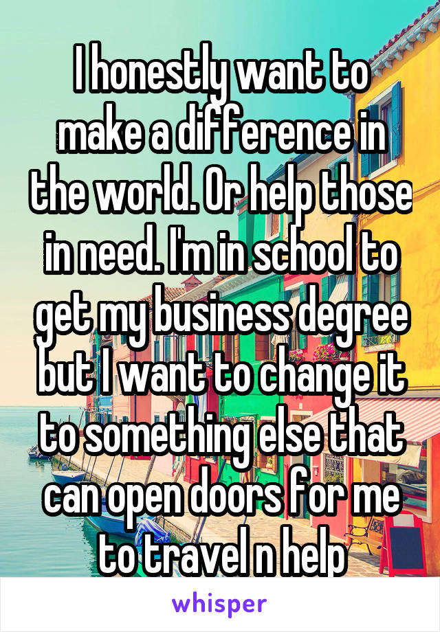 I honestly want to make a difference in the world. Or help those in need. I'm in school to get my business degree but I want to change it to something else that can open doors for me to travel n help