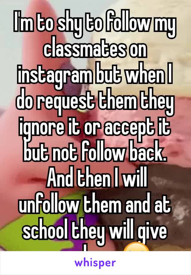 I'm to shy to follow my classmates on instagram but when I do request them they ignore it or accept it but not follow back.
 And then I will unfollow them and at school they will give me a glare. 🙄