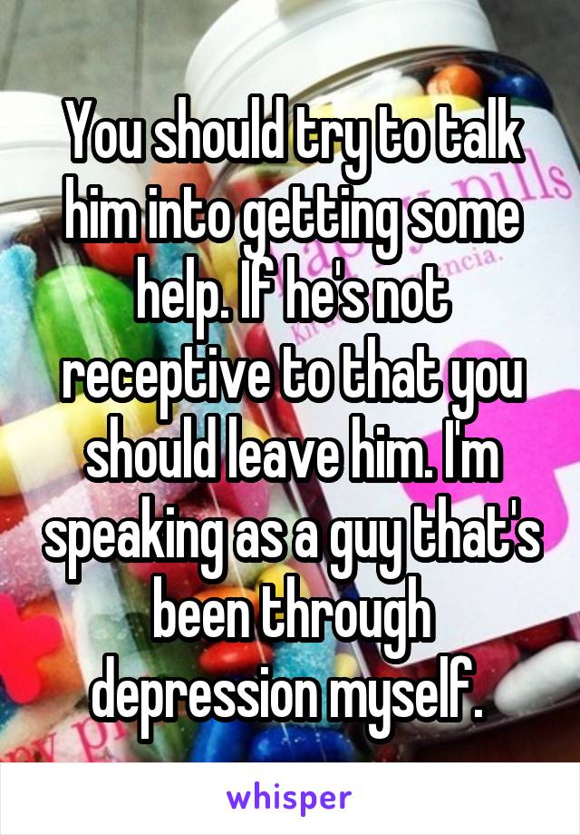 You should try to talk him into getting some help. If he's not receptive to that you should leave him. I'm speaking as a guy that's been through depression myself. 