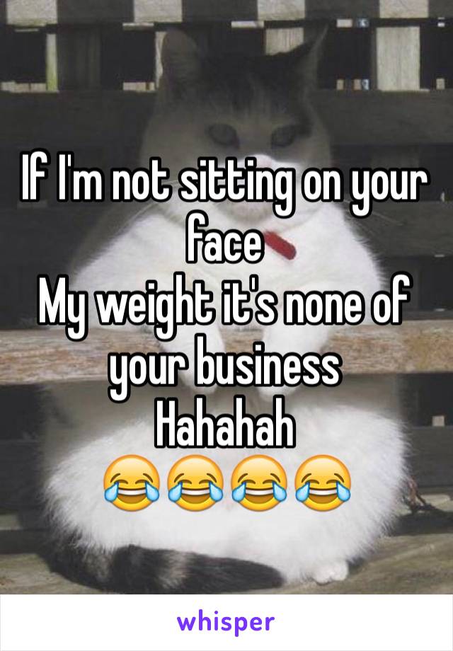 If I'm not sitting on your face 
My weight it's none of your business 
Hahahah 
😂😂😂😂