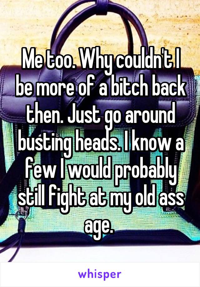 Me too. Why couldn't I be more of a bitch back then. Just go around busting heads. I know a few I would probably still fight at my old ass age. 
