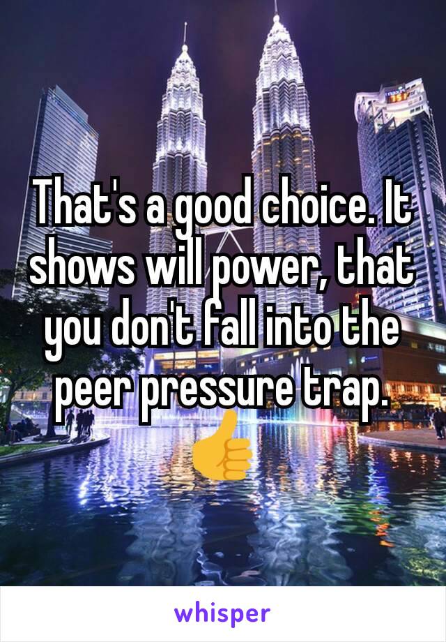 That's a good choice. It shows will power, that you don't fall into the peer pressure trap.  👍