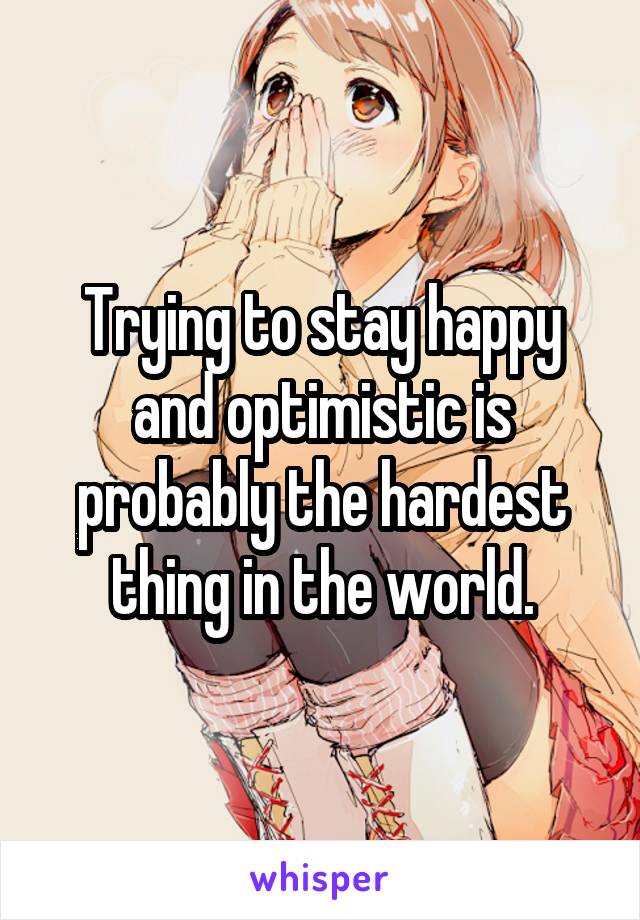 Trying to stay happy and optimistic is probably the hardest thing in the world.