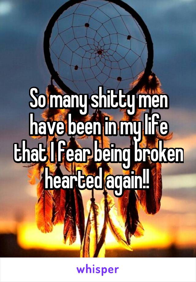 So many shitty men have been in my life that I fear being broken hearted again!! 