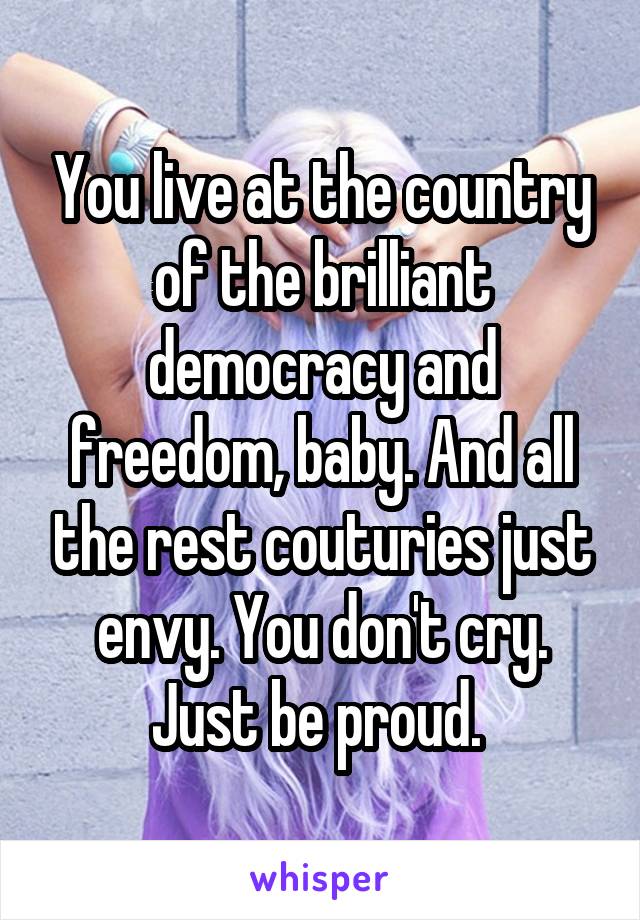 You live at the country of the brilliant democracy and freedom, baby. And all the rest couturies just envy. You don't cry. Just be proud. 
