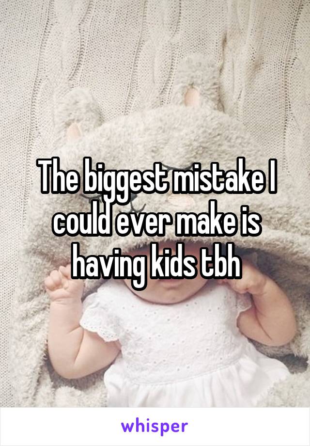 The biggest mistake I could ever make is having kids tbh