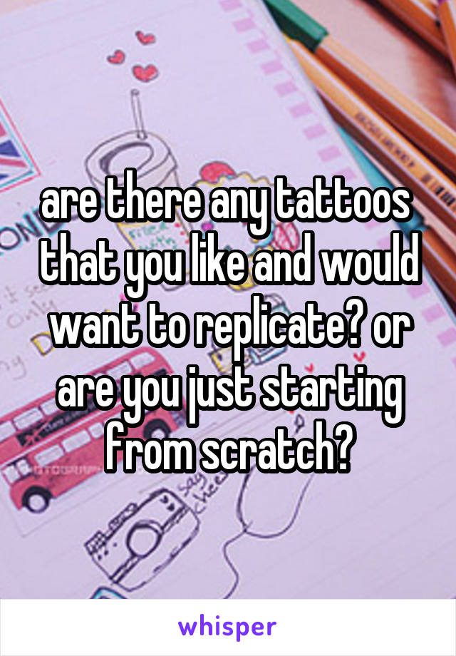 are there any tattoos 
that you like and would want to replicate? or are you just starting from scratch?