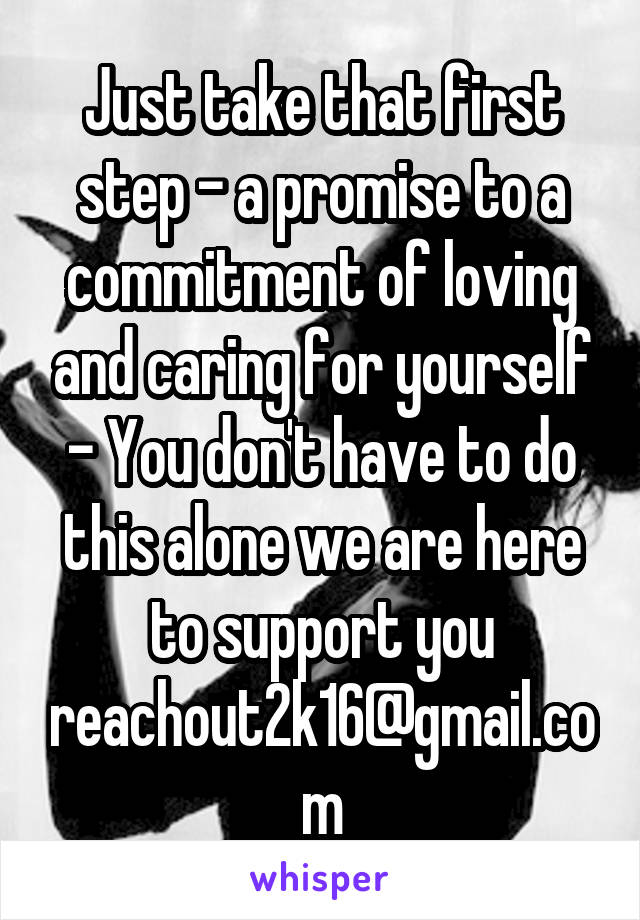 Just take that first step - a promise to a commitment of loving and caring for yourself - You don't have to do this alone we are here to support you reachout2k16@gmail.com