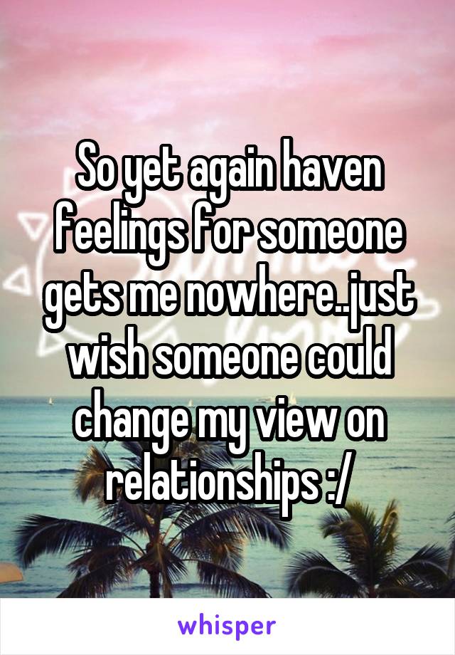 So yet again haven feelings for someone gets me nowhere..just wish someone could change my view on relationships :/
