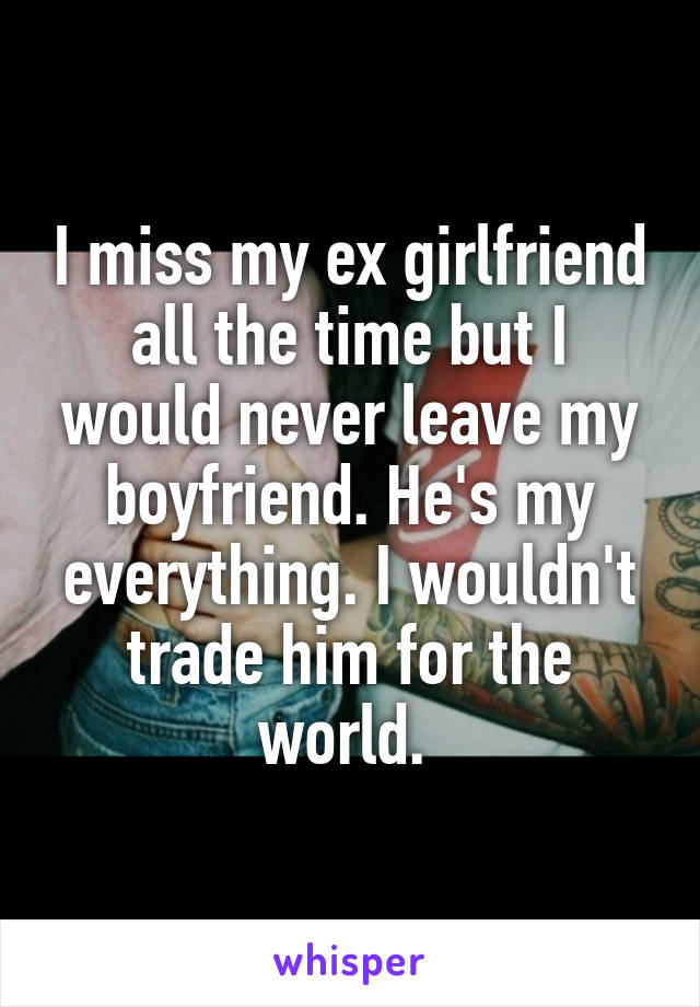 I miss my ex girlfriend all the time but I would never leave my boyfriend. He's my everything. I wouldn't trade him for the world. 