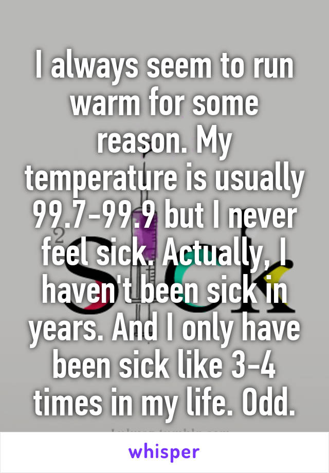 I always seem to run warm for some reason. My temperature is usually 99.7-99.9 but I never feel sick. Actually, I haven't been sick in years. And I only have been sick like 3-4 times in my life. Odd.