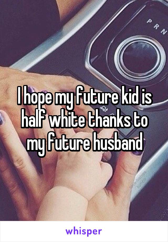 I hope my future kid is half white thanks to my future husband