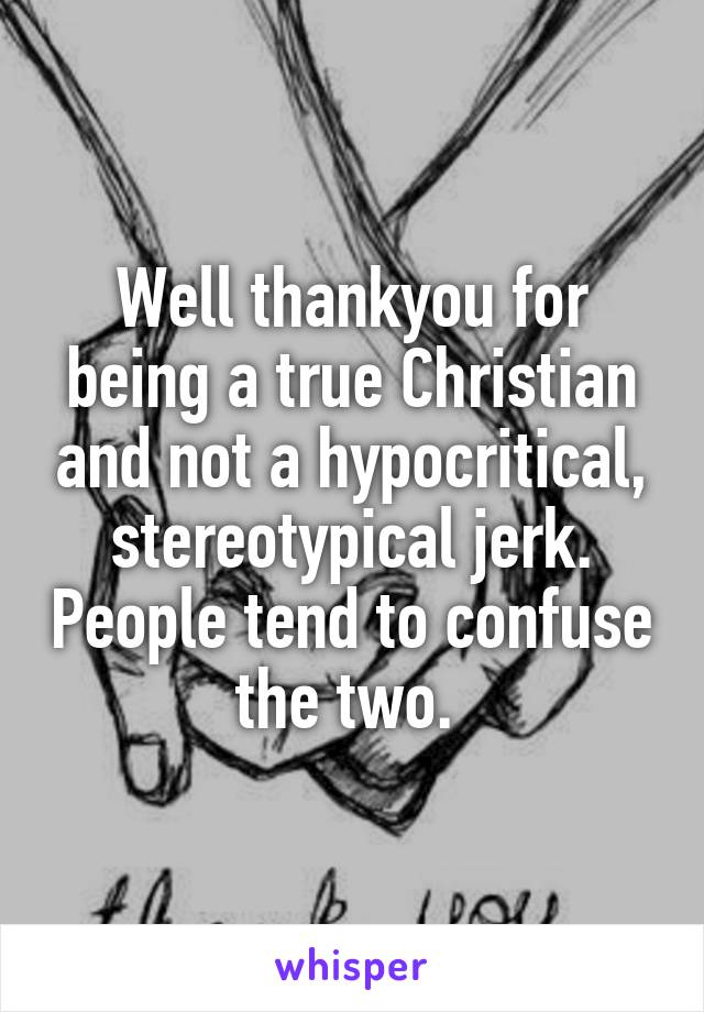 Well thankyou for being a true Christian and not a hypocritical, stereotypical jerk. People tend to confuse the two. 