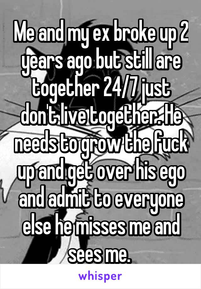 Me and my ex broke up 2 years ago but still are together 24/7 just don't live together. He needs to grow the fuck up and get over his ego and admit to everyone else he misses me and sees me. 