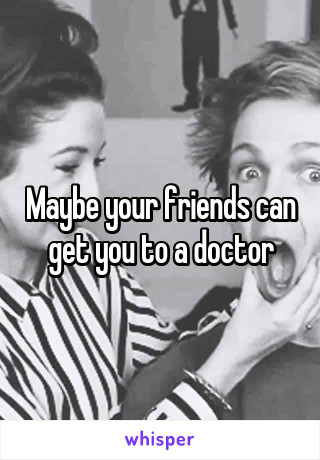 Maybe your friends can get you to a doctor