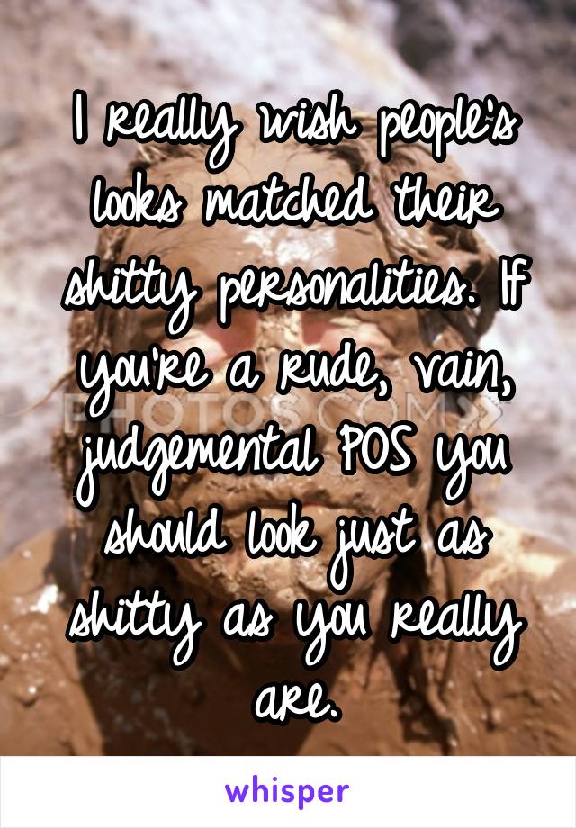 I really wish people's looks matched their shitty personalities. If you're a rude, vain, judgemental POS you should look just as shitty as you really are.