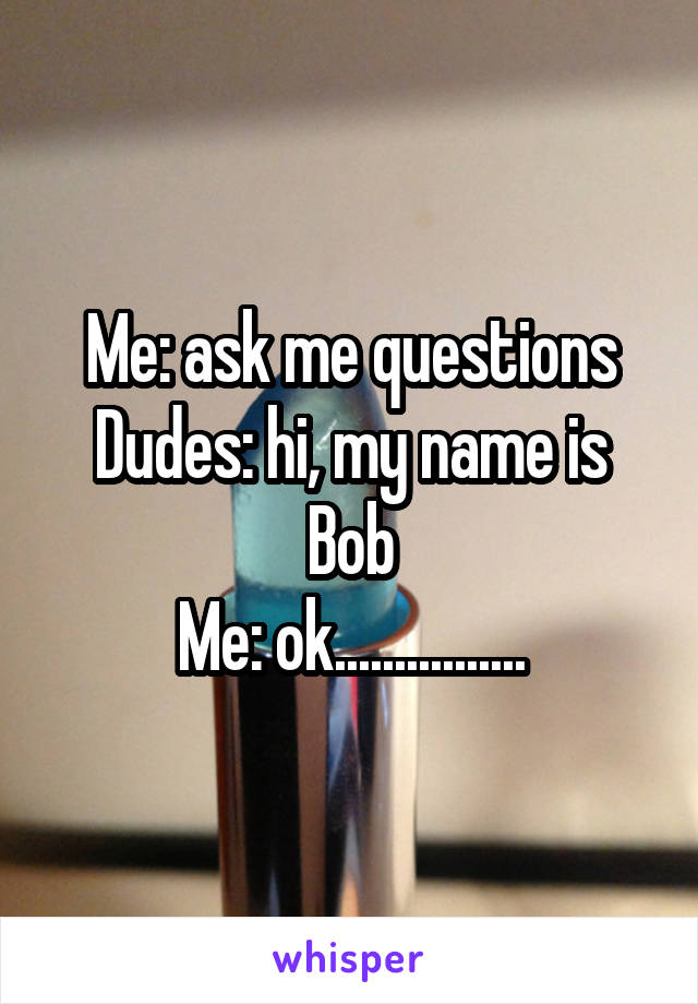 Me: ask me questions
Dudes: hi, my name is Bob
Me: ok................