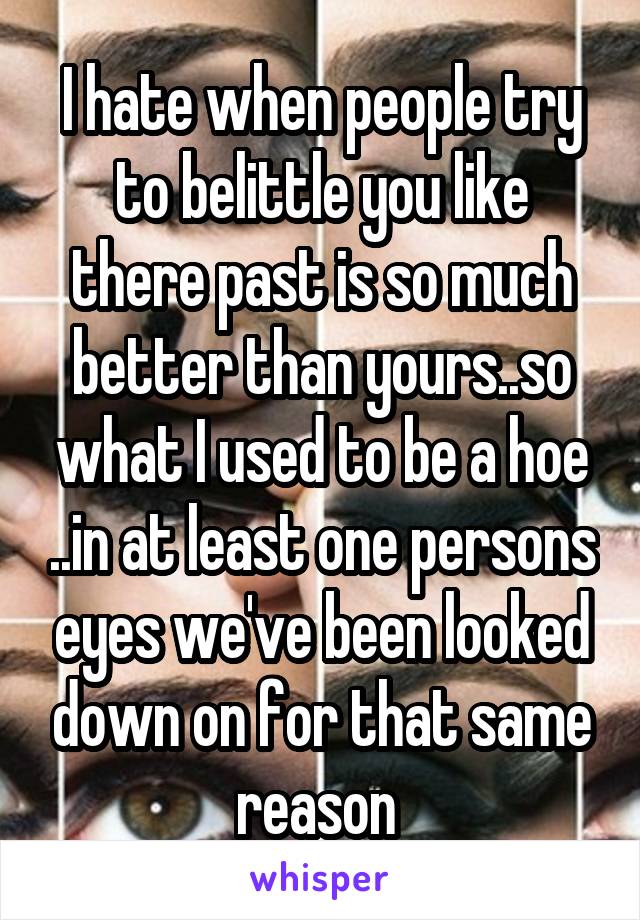 I hate when people try to belittle you like there past is so much better than yours..so what I used to be a hoe ..in at least one persons eyes we've been looked down on for that same reason 
