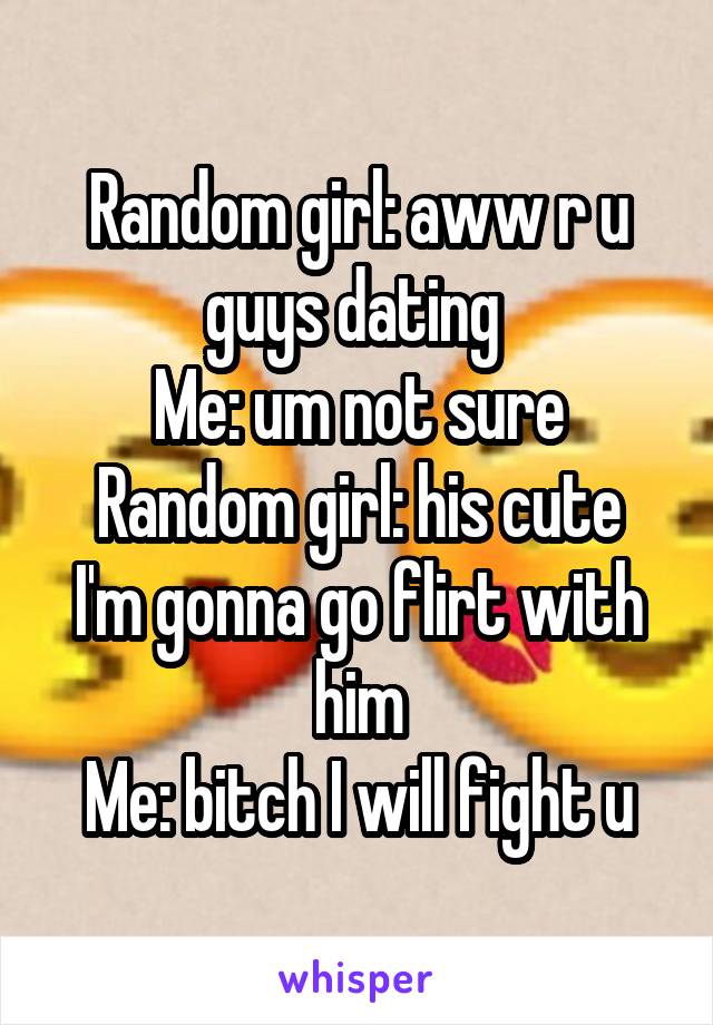 Random girl: aww r u guys dating 
Me: um not sure
Random girl: his cute I'm gonna go flirt with him
Me: bitch I will fight u