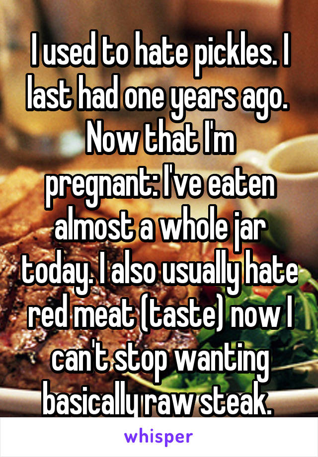 I used to hate pickles. I last had one years ago. 
Now that I'm pregnant: I've eaten almost a whole jar today. I also usually hate red meat (taste) now I can't stop wanting basically raw steak. 