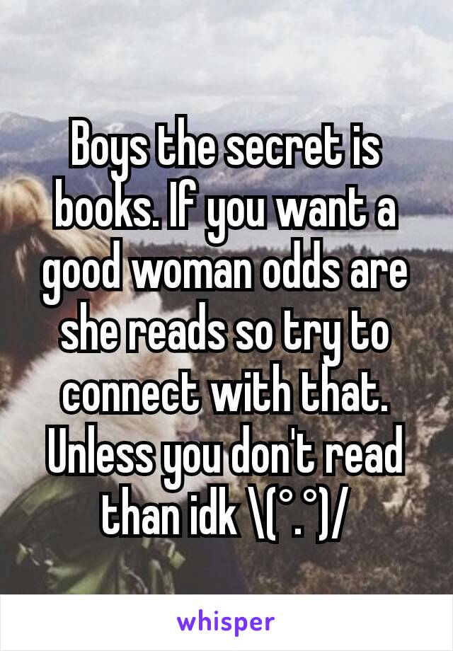 Boys the secret is books. If you want a good woman odds are she reads so try to connect with that. Unless you don't read than idk \(°.°)/