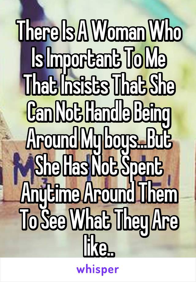There Is A Woman Who Is Important To Me That Insists That She Can Not Handle Being Around My boys...But She Has Not Spent Anytime Around Them To See What They Are like..