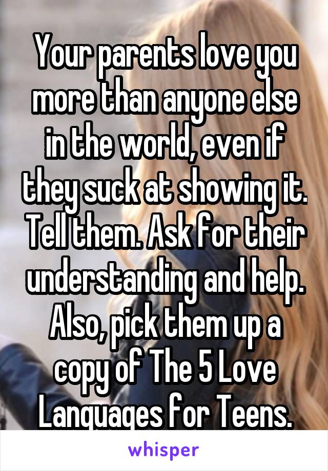 Your parents love you more than anyone else in the world, even if they suck at showing it. Tell them. Ask for their understanding and help. Also, pick them up a copy of The 5 Love Languages for Teens.