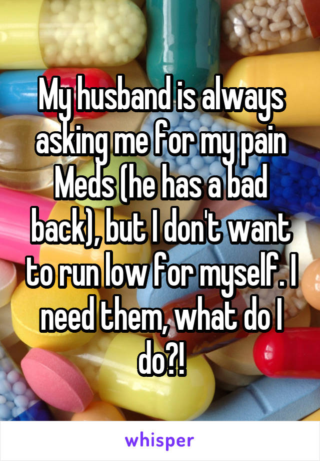 My husband is always asking me for my pain Meds (he has a bad back), but I don't want to run low for myself. I need them, what do I do?!