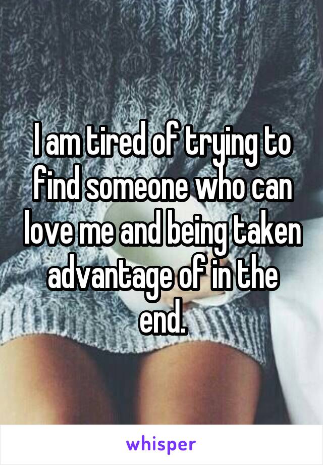 I am tired of trying to find someone who can love me and being taken advantage of in the end.