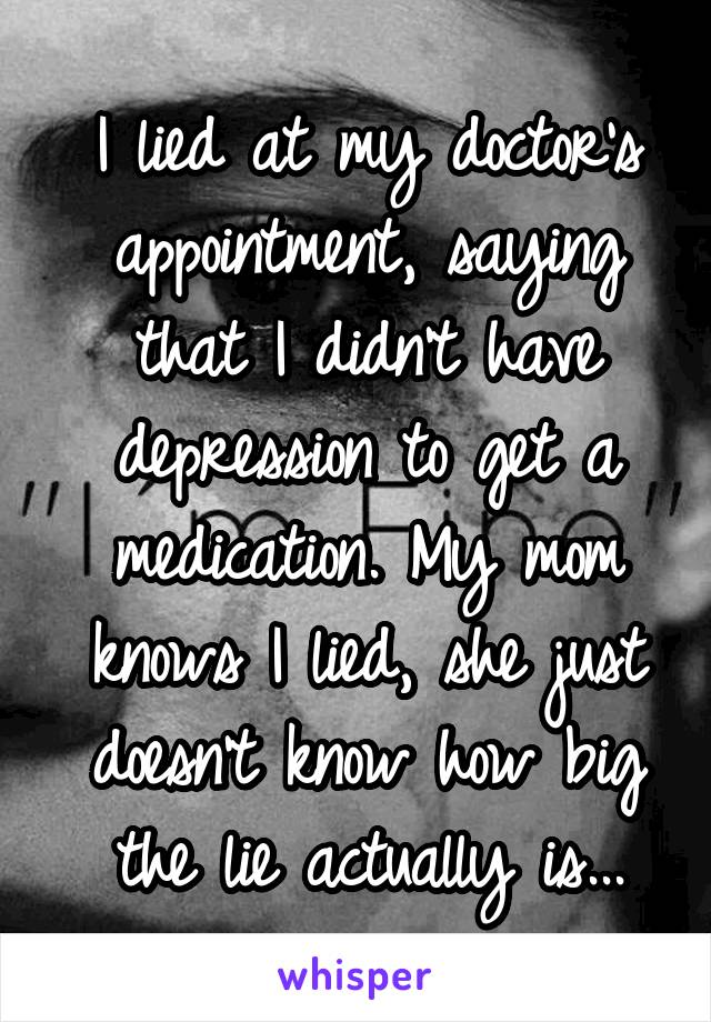 I lied at my doctor's appointment, saying that I didn't have depression to get a medication. My mom knows I lied, she just doesn't know how big the lie actually is...