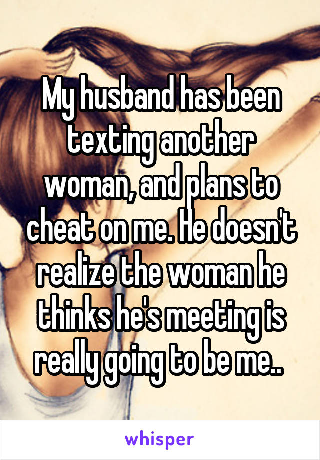 My husband has been texting another woman, and plans to cheat on me. He doesn't realize the woman he thinks he's meeting is really going to be me.. 