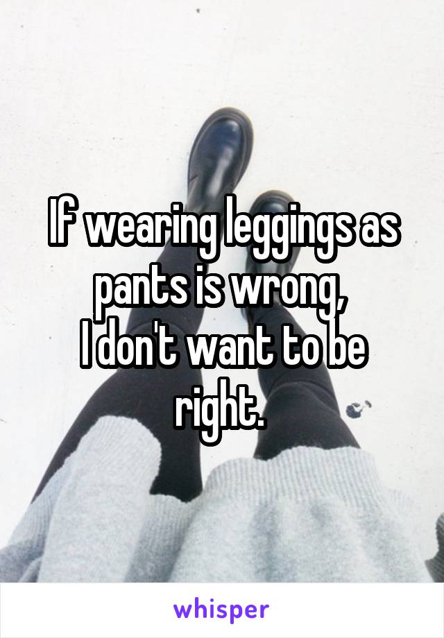 If wearing leggings as pants is wrong, 
I don't want to be right. 