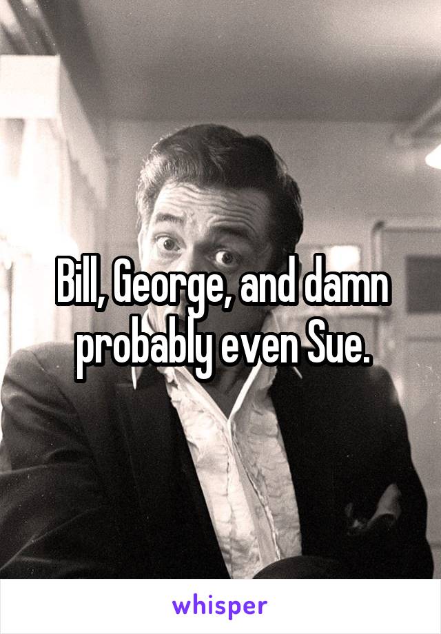 Bill, George, and damn probably even Sue.