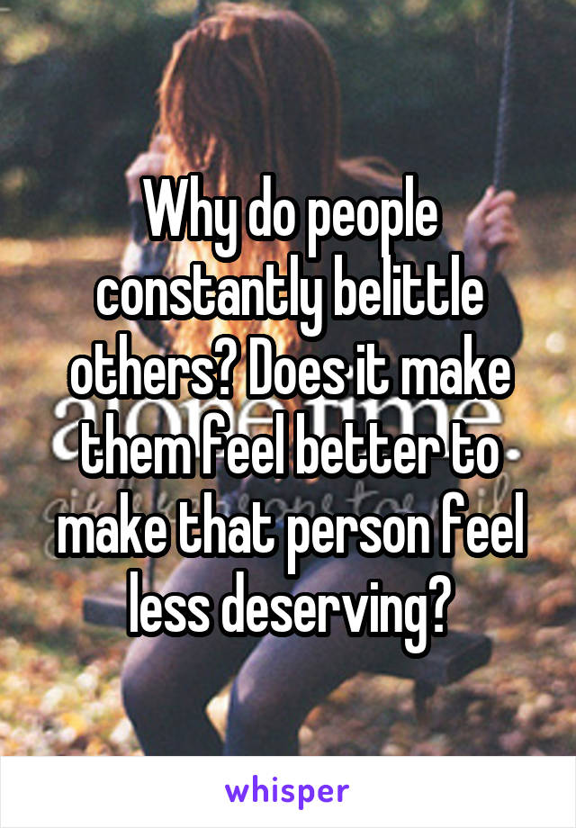 Why do people constantly belittle others? Does it make them feel better to make that person feel less deserving?