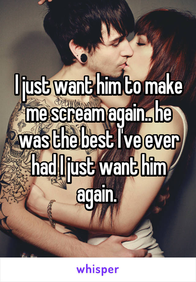 I just want him to make me scream again.. he was the best I've ever had I just want him again. 