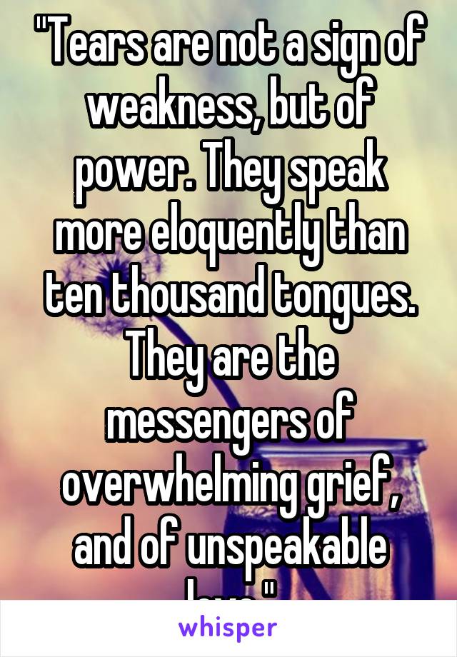 "Tears are not a sign of weakness, but of power. They speak more eloquently than ten thousand tongues. They are the messengers of overwhelming grief, and of unspeakable love."