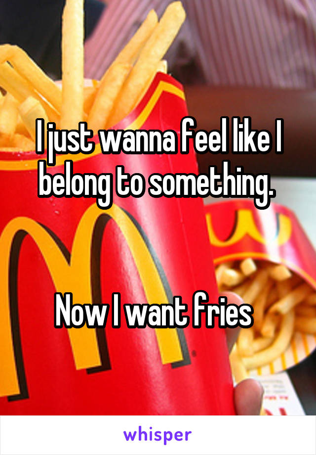 I just wanna feel like I belong to something. 


Now I want fries  