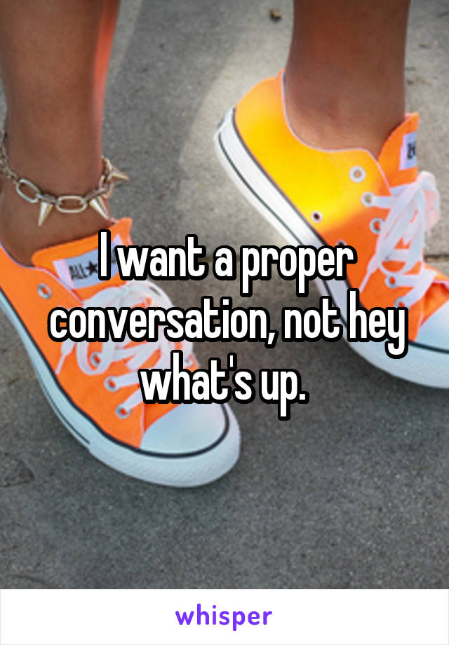 I want a proper conversation, not hey what's up. 