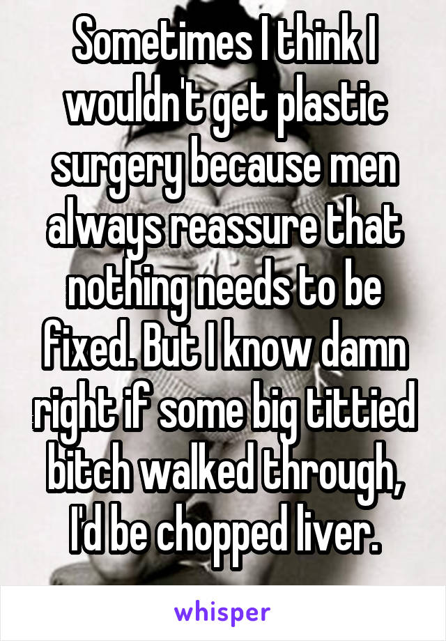 Sometimes I think I wouldn't get plastic surgery because men always reassure that nothing needs to be fixed. But I know damn right if some big tittied bitch walked through, I'd be chopped liver.
