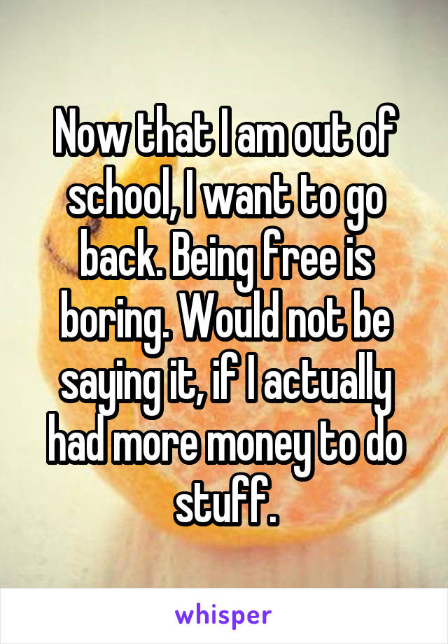 Now that I am out of school, I want to go back. Being free is boring. Would not be saying it, if I actually had more money to do stuff.