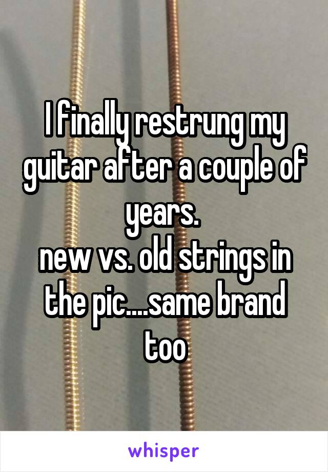I finally restrung my guitar after a couple of years. 
new vs. old strings in the pic....same brand too