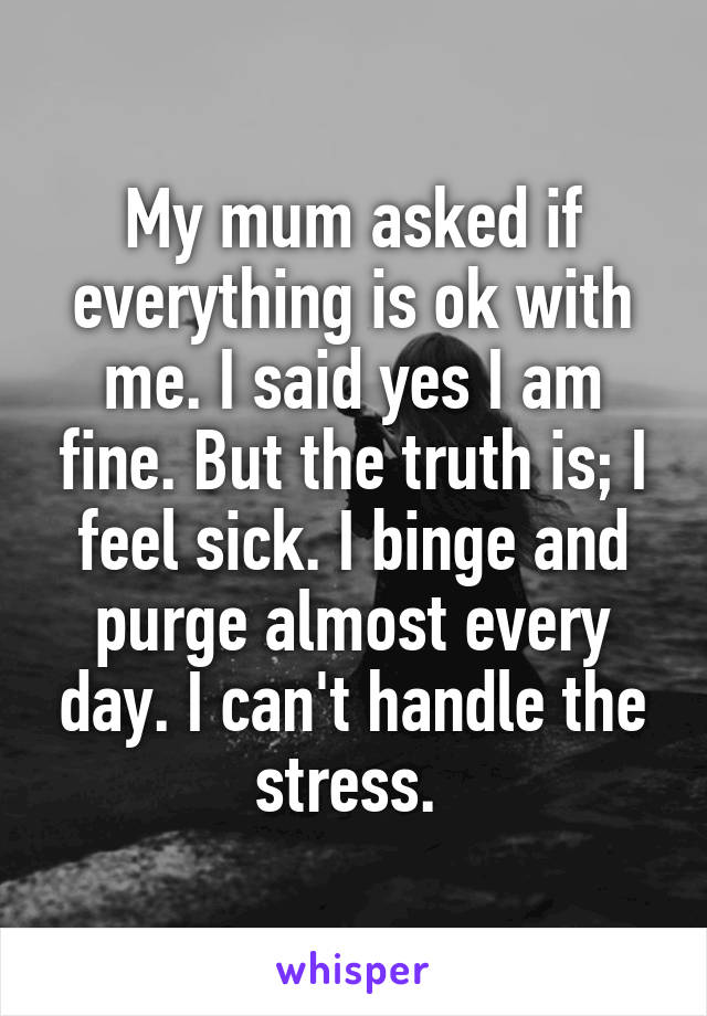 My mum asked if everything is ok with me. I said yes I am fine. But the truth is; I feel sick. I binge and purge almost every day. I can't handle the stress. 
