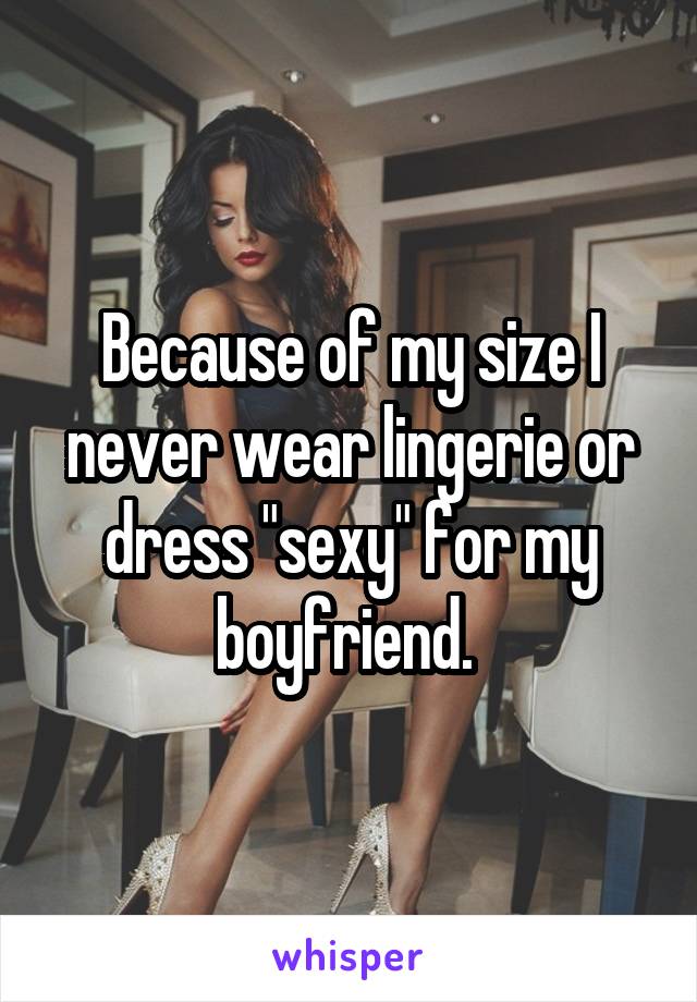 Because of my size I never wear lingerie or dress "sexy" for my boyfriend. 