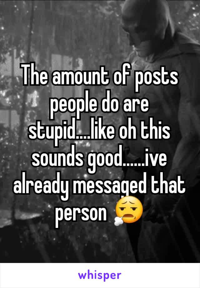 The amount of posts people do are stupid....like oh this sounds good......ive already messaged that person 😧