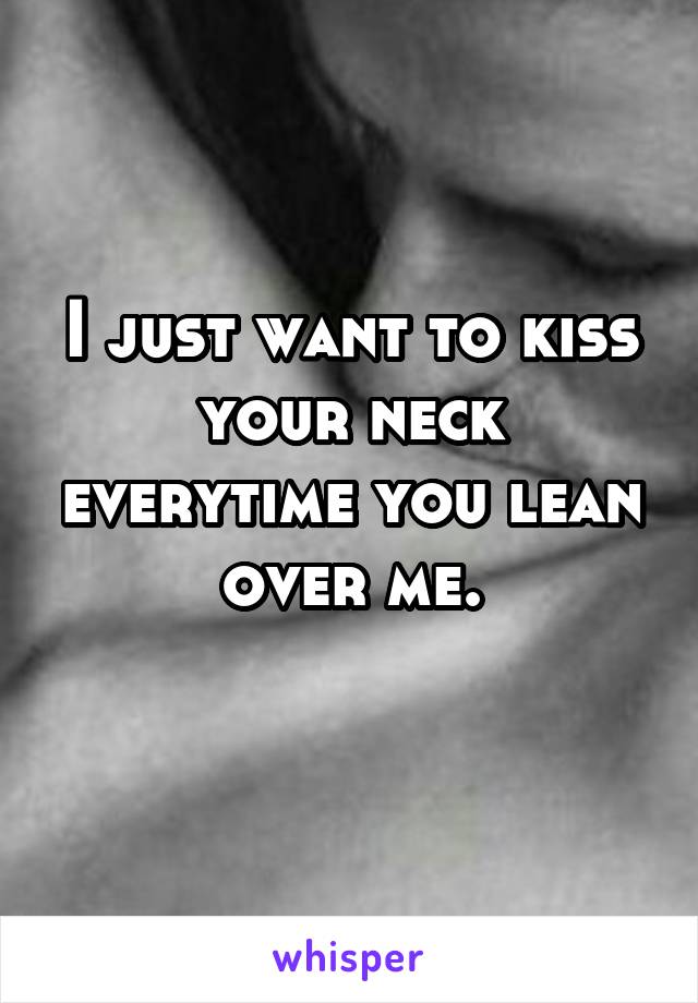 I just want to kiss your neck everytime you lean over me.
