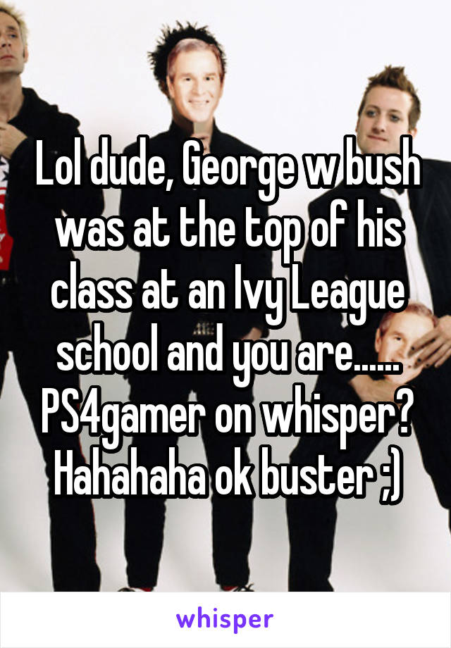 Lol dude, George w bush was at the top of his class at an Ivy League school and you are...... PS4gamer on whisper? Hahahaha ok buster ;)